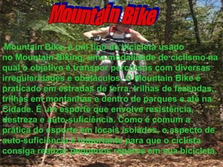 Mountain Bike Mountain Bike, é um tipo de bicicleta usado no Mountain Biking, uma modalidade de ciclismo na qual o objetivo é transpor percursos com diversas irregularidades e obstáculos. O Mountain Bike é praticado em estradas de terra, trilhas de fazendas, trilhas em montanhas e dentro de parques e até na Cidade. É um esporte que envolve resistência, destreza e auto-suficiência. Como é comum a prática do esporte em locais isolados, o aspecto de auto-suficiência é importante para que o ciclista consiga realizar pequenos reparos em sua bicicleta.   