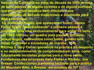 Nasceu na Califórnia no meio da década de 1950 através de brincadeiras de alguns ciclistas e de alguns surfistas que procuraram desafios bem diferentes das competições de estrada tradicionais e atividades para dias sem ondas. Os primeiros nomes que apareceram foram: James Finley Scott: "provavelmente" a primeira pessoa a modificar uma bike exclusivamente para andar na terra - em 1953. Utilizou um quadro para passeio Schwinn, pneus largos, conhecidos como balão, guidão reto, freios cantilever e trocadores de marcha; Tom Ritchey e Gary Fisher: pioneiros na práctica do desporto e no desenvolvimento de componentes em série, como futuramente bicicletas próprias para o novo estilo. Fundadores das empresas Gary Fisher e Ritchey; Joe Breeze: Confeccionou a primeira bicicleta para a pratica do Mountain Bike, a Breezer  em outubro de 1977. 