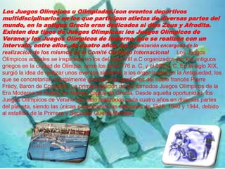 Los Juegos Olímpicos u Olimpiadas,[son eventos deportivos
multidisciplinarios en los que participan atletas de diversas partes del
mundo, en la antigua Grecia eran dedicados al dios Zeus y Afrodita.
Existen dos tipos de Juegos Olímpicos: los Juegos Olímpicos de
Verano y los Juegos Olímpicos de Invierno, que se realizan con un
intervalo, entre ellos, de cuatro años. La organización encargada de la
realización de los mismos es el Comité Olímpico Internacional Los Juegos
Olímpicos actuales se inspiraron en los del siglo VIII a.C organizados por los antiguos
griegos en la ciudad de Olimpia, entre los años 776 a. C. y el 393 d. C. En el siglo XIX,
surgió la idea de realizar unos eventos similares a los organizados en la Antigüedad, los
que se concretarían mentalmente gracias a las gestiones del noble francés Pierre
Frèdy, Barón de Coubertin. La primera edición de los llamados Juegos Olímpicos de la
Era Moderna se realizó en Atenas, capital de Grecia. Desde aquella oportunidad, los
Juegos Olímpicos de Verano han sido realizados cada cuatro años en diversas partes
del planeta, siendo las únicas excepciones las ediciones de 1916, 1940 y 1944, debido
al estallido de la Primera y Segunda Guerra Mundial.
 