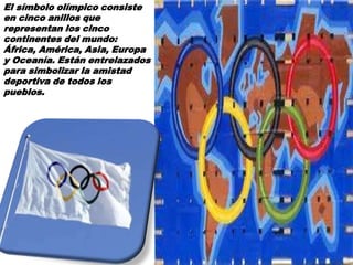 El símbolo olímpico consiste
en cinco anillos que
representan los cinco
continentes del mundo:
África, América, Asia, Europa
y Oceanía. Están entrelazados
para simbolizar la amistad
deportiva de todos los
pueblos.
 