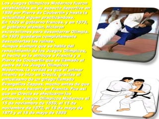 Los Juegos Olímpicos Modernos fueron
establecidos en su aspecto deportivo en
1896 por Pierre de Coubertin y hasta la
actualidad siguen practicándose.
En 1829 el gobierno francés, y en 1875,
el gobierno alemán, hicieron
excavaciones para desenterrar Olimpia.
En 1881 quedaron completamente
descubiertas las ruinas.
Aunque siempre que se habla del
renacimiento de los Juegos Olímpicos,
el hecho se le atribuye a Francia y a
Pierre de Coubertin que es llamado el
padre de los Juegos Olímpicos
Modernos, la verdad es que el primer
intento se hizo en Grecia, gracias al
entusiasmo de un griego llamado
Evangelios Zappas, mucho antes de que
se pensara hacerlo en Francia. Fue así
que en Grecia se efectuaron los
primeros Juegos Olímpicos Modernos el
15 de noviembre de 1859, el 15 de
noviembre de 1870, el 18 de mayo de
1875 y el 18 de mayo de 1889
 