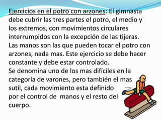 Ejercicios en el potro con arzones: El gimnasta
debe cubrir las tres partes el potro, el medio y
los extremos, con movimientos circulares
interrumpidos con la excepción de las tijeras.
Las manos son las que pueden tocar el potro con
arzones, nada mas. Este ejercicio se debe hacer
constante y debe estar controlado.
Se denomina uno de los mas difíciles en la
categoría de varones, pero también el mas
sutil, cada movimiento esta definido
por el control de manos y el resto del
cuerpo.
 