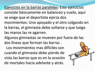 Ejercicios en la barras paralelas: Este ejercicios
consiste básicamente en balanceo y vuelo, aquí
se exige que el deportista ejerza dos
movimientos: Uno apoyado y el otro colgando en
la barras, el gimnasta debe soltarse y que luego
las manos las re agarren.
Algunos gimnastas se mueven por fuera de las
dos líneas que forman las barras .
 Los movimientos mas difíciles son
cuando el gimnasta debe pierde de
vista las barras que es en la ocasión
de mortales hacia adelante y atrás.
 