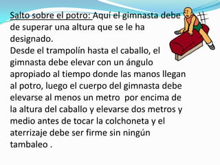 Salto sobre el potro: Aquí el gimnasta debe
de superar una altura que se le ha
designado.
Desde el trampolín hasta el caballo, el
gimnasta debe elevar con un ángulo
apropiado al tiempo donde las manos llegan
al potro, luego el cuerpo del gimnasta debe
elevarse al menos un metro por encima de
la altura del caballo y elevarse dos metros y
medio antes de tocar la colchoneta y el
aterrizaje debe ser firme sin ningún
tambaleo .
 