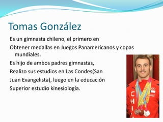 Tomas González
Es un gimnasta chileno, el primero en
Obtener medallas en Juegos Panamericanos y copas
  mundiales.
Es hijo de ambos padres gimnastas,
Realizo sus estudios en Las Condes(San
Juan Evangelista), luego en la educación
Superior estudio kinesiología.
 