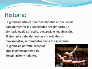 Historia:
La gimnasia rítmica son movimientos en secuencia
para demostrar las habilidades del gimnasta. La
gimnasia evalúa el estilo, elegancia e imaginación.
El gimnasta debe demostrar a través de sus
movimientos, sentimientos hacia el espectador.
La gimnasia permite expresar
 que el gimnasta tiene de
 imaginación y talento.
 