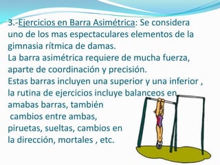 3.-Ejercicios en Barra Asimétrica: Se considera
uno de los mas espectaculares elementos de la
gimnasia rítmica de damas.
La barra asimétrica requiere de mucha fuerza,
aparte de coordinación y precisión.
Estas barras incluyen una superior y una inferior ,
la rutina de ejercicios incluye balanceos en
amabas barras, también
 cambios entre ambas,
piruetas, sueltas, cambios en
la dirección, mortales , etc.
 
