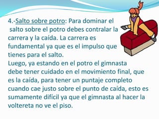 4.-Salto sobre potro: Para dominar el
 salto sobre el potro debes contralar la
carrera y la caída. La carrera es
fundamental ya que es el impulso que
tienes para el salto.
Luego, ya estando en el potro el gimnasta
debe tener cuidado en el movimiento final, que
es la caída, para tener un puntaje completo
cuando cae justo sobre el punto de caída, esto es
sumamente difícil ya que el gimnasta al hacer la
voltereta no ve el piso.
 