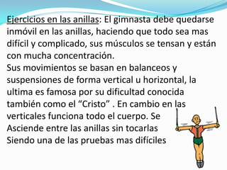 Ejercicios en las anillas: El gimnasta debe quedarse
inmóvil en las anillas, haciendo que todo sea mas
difícil y complicado, sus músculos se tensan y están
con mucha concentración.
Sus movimientos se basan en balanceos y
suspensiones de forma vertical u horizontal, la
ultima es famosa por su dificultad conocida
también como el “Cristo” . En cambio en las
verticales funciona todo el cuerpo. Se
Asciende entre las anillas sin tocarlas
Siendo una de las pruebas mas difíciles
 