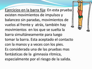 Ejercicios en la barra fija: En esta prueba
existen movimientos de impulsos y
balanceo sin paradas, movimientos de
vuelos al frente y atrás, también hay
movimientos en los que se suelta la
barra simultáneamente para luego
tomar la barra. Esta aceptado el contacto
con la manos y a veces con los pies.
Es considerada una de las pruebas mas
fantásticas de la gimnasia rítmica,
especialmente por el riesgo de la salida.
 