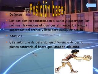 
    Defensa :

    Los dos pies en contacto con el suelo y separados, las
    piernas flexionadas al igual que el tronco, los brazos
    separados del tronco y listo para cualquier acción.

    Ataque :

    Es similar a la de defensa, en diferencia de que la
    pierna contraria al brazo que lanza se adelanta.
 