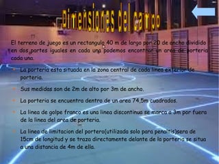 El terreno de juego es un rectangulo 40 m de largo por 20 de ancho dividido
en dos partes iguales en cada una podemos encontrar un area de porteria
cada una.

    La porteria esta situada en la zona central de cada linea exterior de
    porteria.

    Sus medidas son de 2m de alto por 3m de ancho.

    La porteria se encuentra dentro de un area 74,5m cuadrados.

    La linea de golpe franco es una linea discontinua se marca a 3m por fuera
    de la linea del area de porteria.

    La linea de limitacion del portero(utilizada solo para penaltis)sera de
    15cm de longitud y se traza directamente delante de la porteria se situa
    a una distancia de 4m de ella.
 