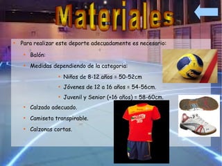 
    Para realizar este deporte adecuadamente es necesario:
     
         Balón:
     
         Medidas dependiendo de la categoria:
                   
                       Niños de 8-12 años = 50-52cm
                   
                       Jóvenes de 12 a 16 años = 54-56cm.
                   
                       Juvenil y Senior (+16 años) = 58-60cm.
     
         Calzado adecuado.
     
         Camiseta transpirable.
     
         Calzonas cortas.
 