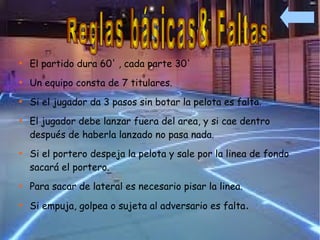 
    El partido dura 60' , cada parte 30'

    Un equipo consta de 7 titulares.

    Si el jugador da 3 pasos sin botar la pelota es falta.

    El jugador debe lanzar fuera del area, y si cae dentro
    después de haberla lanzado no pasa nada.

    Si el portero despeja la pelota y sale por la linea de fondo
    sacará el portero.

    Para sacar de lateral es necesario pisar la linea.

    Si empuja, golpea o sujeta al adversario es falta.
 