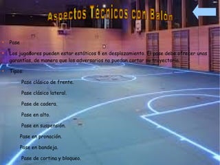 
    Pase

    Los jugadores pueden estar estáticos o en desplazamiento. El pase debe ofrecer unas
    garantías, de manera que los adversarios no puedan cortar su trayectoria.

    Tipos:

           Pase clásico de frente.

           Pase clásico lateral.

           Pase de cadera.

           Pase en alto.

           Pase en suspensión.

           Pase en pronación.

           Pase en bandeja.

           Pase de cortina y bloqueo.
 
