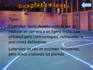 Tipos :

    Frontales: hacia delante o atrás que se
    realizan en carrera o en ligero trote. Los
    utilizaré para contraataques, retroceder a
    posiciones defensivas.

    Laterales: se usa en acciones defensivas,
    pero nunca cruzando las piernas
 