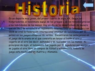 Es un deporte muy joven, del primer cuarto de siglo XX. Según los
historiadores, el balonmano surge de los griegos y de los romanos gracias
a las habilidades de las manos. Hoy en día se ha desarrollado de manera
que en 1926 se estableció el reglamento internacional de balonmano y en
1928 se creó la federación internacional amateur de balonmano por 11
países en los juegos olímpicos de verano. Encontraron las semejanzas en
el juego de la urania en el que consistía en lanzar el balón al aire y
cogerlo en el aire (es decir, saltando) y se realizaba con las manos. A
principios de siglo, el balonmano fue jugado por 11 jugadores por equipo y
se jugaba al aire libre en campos de fútbol y actualmente todavía se
juega esta modalidad en Austria y Alemania.
 