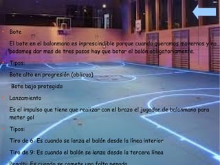 
    Bote

    El bote en el balonmano es inprescindible porque cuando queramos movernos y no
    podamos dar mas de tres pasos hay que botar el balón obligatoriamente.

    Tipos:

    Bote alto en progresión (oblicuo)

    Bote bajo protegido

    Lanzamiento

    Es el impulso que tiene que realizar con el brazo el jugador de balonmano para
    meter gol

    Tipos:

    Tiro de 6: Es cuando se lanza el balón desde la línea interior

    Tiro de 9: Es cuando el balón se lanza desde la tercera línea
 