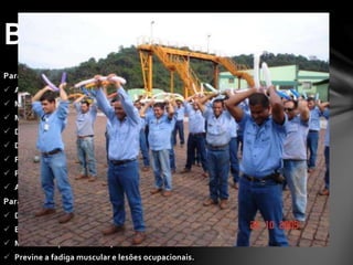 Para o funcionário
 Alivia o estresse;
 Melhora a postura do corpo;
 Melhora a saúde;
 Diminui o sedentarismo;
 Diminui as tensões adquiridas no trabalho;
 Previne lesões;
 Previne doenças causadas por trauma cumulativo;
 Aumenta a motivação.
Para a empresa
 Diminui os índices de acidentes de trabalho e absenteísmo;
 Estimula o trabalho em equipe;
 Melhora na produtividade;
 Previne a fadiga muscular e lesões ocupacionais.
Benefícios
 