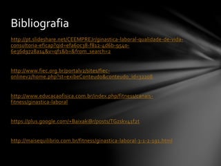 http://pt.slideshare.net/CEEMPREJr/ginastica-laboral-qualidade-de-vida-
consultoria-eficap?qid=efa60c38-f812-4d6b-9540-
6e36d9728a14&v=qf1&b=&from_search=2
http://www.fiec.org.br/portalv2/sites/fiec-
onlinev2/home.php?st=exibeConteudo&conteudo_id=32208
http://www.educacaofisica.com.br/index.php/fitness/canais-
fitness/ginastica-laboral
https://plus.google.com/+BaixakiBr/posts/TGzskv41f2t
http://maisequilibrio.com.br/fitness/ginastica-laboral-3-1-2-191.html
Bibliografia
 