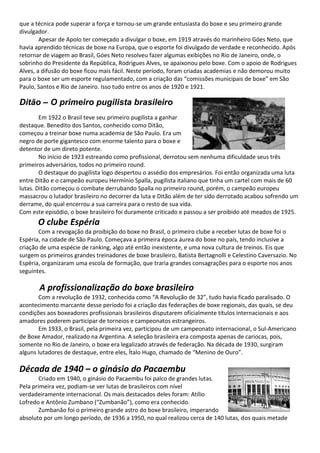 que a técnica pode superar a força e tornou-se um grande entusiasta do boxe e seu primeiro grande
divulgador.
Apesar de Apolo ter começado a divulgar o boxe, em 1919 através do marinheiro Góes Neto, que
havia aprendido técnicas de boxe na Europa, que o esporte foi divulgado de verdade e reconhecido. Após
retornar de viagem ao Brasil, Góes Neto resolveu fazer algumas exibições no Rio de Janeiro, onde, o
sobrinho do Presidente da República, Rodrigues Alves, se apaixonou pelo boxe. Com o apoio de Rodrigues
Alves, a difusão do boxe ficou mais fácil. Neste período, foram criadas academias e não demorou muito
para o boxe ser um esporte regulamentado, com a criação das “comissões municipais de boxe” em São
Paulo, Santos e Rio de Janeiro. Isso tudo entre os anos de 1920 e 1921.
Ditão – O primeiro pugilista brasileiro
Em 1922 o Brasil teve seu primeiro pugilista a ganhar
destaque. Benedito dos Santos, conhecido como Ditão,
começou a treinar boxe numa academia de São Paulo. Era um
negro de porte gigantesco com enorme talento para o boxe e
detentor de um direto potente.
No início de 1923 estreando como profissional, derrotou sem nenhuma dificuldade seus três
primeiros adversários, todos no primeiro round.
O destaque do pugilista logo despertou o assédio dos empresários. Foi então organizada uma luta
entre Ditão e o campeão europeu Hermínio Spalla, pugilista italiano que tinha um cartel com mais de 60
lutas. Ditão começou o combate derrubando Spalla no primeiro round, porém, o campeão europeu
massacrou o lutador brasileiro no decorrer da luta e Ditão além de ter sido derrotado acabou sofrendo um
derrame, do qual encerrou a sua carreira para o resto de sua vida.
Com este episódio, o boxe brasileiro foi duramente criticado e passou a ser proibido até meados de 1925.
O clube Espéria
Com a revogação da proibição do boxe no Brasil, o primeiro clube a receber lutas de boxe foi o
Espéria, na cidade de São Paulo. Começava a primeira época áurea do boxe no país, tendo inclusive a
criação de uma espécie de ranking, algo até então inexistente, e uma nova cultura de treinos. Eis que
surgem os primeiros grandes treinadores de boxe brasileiro, Batista Bertagnolli e Celestino Caversazio. No
Espéria, organizaram uma escola de formação, que traria grandes consagrações para o esporte nos anos
seguintes.
A profissionalização do boxe brasileiro
Com a revolução de 1932, conhecida como “A Revolução de 32”, tudo havia ficado paralisado. O
acontecimento marcante desse período foi a criação das federações de boxe regionais, das quais, se deu
condições aos boxeadores profissionais brasileiros disputarem oficialmente títulos internacionais e aos
amadores poderem participar de torneios e campeonatos estrangeiros.
Em 1933, o Brasil, pela primeira vez, participou de um campeonato internacional, o Sul-Americano
de Boxe Amador, realizado na Argentina. A seleção brasileira era composta apenas de cariocas, pois,
somente no Rio de Janeiro, o boxe era legalizado através de federação. Na década de 1930, surgiram
alguns lutadores de destaque, entre eles, Ítalo Hugo, chamado de “Menino de Ouro”.
Década de 1940 – o ginásio do Pacaembu
Criado em 1940, o ginásio do Pacaembu foi palco de grandes lutas.
Pela primeira vez, podiam-se ver lutas de brasileiros com nível
verdadeiramente internacional. Os mais destacados deles foram: Atílio
Lofredo e Antônio Zumbano (“Zumbanão”), como era conhecido.
Zumbanão foi o primeiro grande astro do boxe brasileiro, imperando
absoluto por um longo período, de 1936 a 1950, no qual realizou cerca de 140 lutas, dos quais metade
 