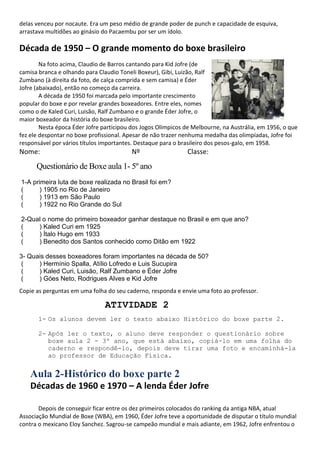 delas venceu por nocaute. Era um peso médio de grande poder de punch e capacidade de esquiva,
arrastava multidões ao ginásio do Pacaembu por ser um ídolo.
Década de 1950 – O grande momento do boxe brasileiro
Na foto acima, Claudio de Barros cantando para Kid Jofre (de
camisa branca e olhando para Claudio Toneli Boxeur), Gibi, Luizão, Ralf
Zumbano (à direita da foto, de calça comprida e sem camisa) e Éder
Jofre (abaixado), então no começo da carreira.
A década de 1950 foi marcada pelo importante crescimento
popular do boxe e por revelar grandes boxeadores. Entre eles, nomes
como o de Kaled Curi, Luisão, Ralf Zumbano e o grande Éder Jofre, o
maior boxeador da história do boxe brasileiro.
Nesta época Éder Jofre participou dos Jogos Olímpicos de Melbourne, na Austrália, em 1956, o que
fez ele despontar no boxe profissional. Apesar de não trazer nenhuma medalha das olimpíadas, Jofre foi
responsável por vários títulos importantes. Destaque para o brasileiro dos pesos-galo, em 1958.
Nome: Nº Classe:
Questionário de Boxe aula 1- 5º ano
1-A primeira luta de boxe realizada no Brasil foi em?
( ) 1905 no Rio de Janeiro
( ) 1913 em São Paulo
( ) 1922 no Rio Grande do Sul
2-Qual o nome do primeiro boxeador ganhar destaque no Brasil e em que ano?
( ) Kaled Curi em 1925
( ) Ítalo Hugo em 1933
( ) Benedito dos Santos conhecido como Ditão em 1922
3- Quais desses boxeadores foram importantes na década de 50?
( ) Hermínio Spalla, Atílio Lofredo e Luis Sucupira
( ) Kaled Curi, Luisão, Ralf Zumbano e Éder Jofre
( ) Góes Neto, Rodrigues Alves e Kid Jofre
Copie as perguntas em uma folha do seu caderno, responda e envie uma foto ao professor.
ATIVIDADE 2
1- Os alunos devem ler o texto abaixo Histórico do boxe parte 2.
2- Após ler o texto, o aluno deve responder o questionário sobre
boxe aula 2 - 3º ano, que está abaixo, copiá-lo em uma folha do
caderno e respondê-lo, depois deve tirar uma foto e encaminhá-la
ao professor de Educação Física.
Aula 2-Histórico do boxe parte 2
Décadas de 1960 e 1970 – A lenda Éder Jofre
Depois de conseguir ficar entre os dez primeiros colocados do ranking da antiga NBA, atual
Associação Mundial de Boxe (WBA), em 1960, Éder Jofre teve a oportunidade de disputar o título mundial
contra o mexicano Eloy Sanchez. Sagrou-se campeão mundial e mais adiante, em 1962, Jofre enfrentou o
 