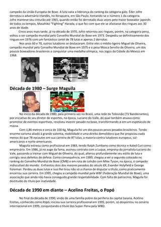 campeão da União Européia de Boxe. A luta valia a liderança do ranking da categoria galo. Éder Jofre
derrotou o adversário irlandês, no Ibirapuera, em São Paulo, tornando-se o número 1 da categoria.
Jofre manteve seu cinturão até 1965, quando então foi derrotado duas vezes pelo maior boxeador japonês
de todos os tempos, Masahiko “Fighting” Harada, o que fez com que ele se afastasse dos ringues aos 30
anos de idade.
Cinco anos mais tarde, já na década de 1970, Jofre retornou aos ringues, porém, na categoria pena,
voltou a ser campeão mundial pelo Conselho Mundial de Boxe em 1973. Despediu-se definitivamente dos
ringues em 1976 com um fantástico cartel de 78 lutas e apenas 2 derrotas.
Nos anos 60 e 70, outros lutadores se destacaram. Entre eles o médio-ligeiro Miguel de Oliveira,
campeão mundial pelo Conselho Mundial de Boxe em 1975 e o peso Mosca Servílio de Oliveira, um dos
poucos boxeadores brasileiros a conquistar uma medalha olímpica, nos Jogos da Cidade do México em
1968.
Década de 1980 – Surge Maguila
No início da década de 1980, pela primeira vez no Brasil, uma rede de Televisão (TV Bandeirantes),
por iniciativa de seu diretor de esportes, na época, Luciano do Valle, do qual também atuava como
promotor de eventos esportivos, resolveu investir pesado no boxe, transformando-o em um espetáculo de
massa.
Com 1,86 metros e cerca de 100 Kg, Maguila foi um dos poucos pesos pesados brasileiros. Tendo
enorme carisma aliado à grande valentia, mobilidade e uma direita demolidora que lhe propiciou nada
menos do que 78 nocautes em sua carreira de 87 lutas, a maioria contra lutadores europeus, sul-
americanos e norte-americanos.
Maguila estreou como profissional em 1983, tendo Ralph Zumbano como técnico e Kaled Curi como
empresário. Em 1986, já no auge da fama, assinou contrato com a Luque, empresa do jornalista Luciano do
Vale, passando a treinar com Miguel de Oliveira, do qual, alterou profundamente seu estilo de luta e
corrigiu seus defeitos de defesa. Como consequência, em 1989, chegou a ser o segundo colocado no
ranking do Conselho Mundial de Boxe (CMB) e em rota de colisão com Mike Tyson, na época, o campeão
indiscutível do mundo. Enfrentou dois dos maiores pesados do século XX, Evander Holyfield e George
Foreman. Perdeu as duas lutas e isso lhe tirou não só a chance de disputar o título, como praticamente
encerrou sua carreira. Em 1995, chegou a campeão mundial pela WBF (Federação Mundial de Boxe), uma
associação que ainda não havia conseguido grande respeitabilidade. Com falta de patrocínio, Maguila foi
destituído do título por inatividade.
Década de 1990 em diante – Acelino Freitas, o Popó
No final da década de 1990, vindo de uma família pobre da periferia da capital baiana, Acelino
Freitas, conhecido como Popó, iniciou sua carreira profissional em 1995, porém, só despontou no cenário
internacional em 1999, conquistando o título dos Super-Pena pela WBO.
 