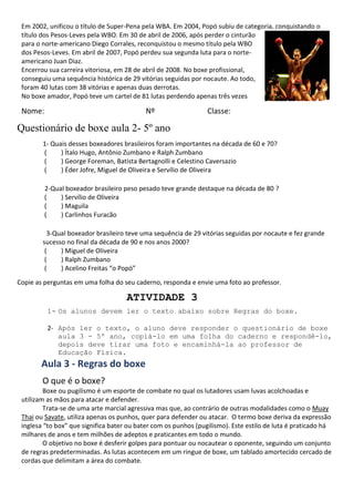Em 2002, unificou o título de Super-Pena pela WBA. Em 2004, Popó subiu de categoria, conquistando o
título dos Pesos-Leves pela WBO. Em 30 de abril de 2006, após perder o cinturão
para o norte-americano Diego Corrales, reconquistou o mesmo título pela WBO
dos Pesos-Leves. Em abril de 2007, Popó perdeu sua segunda luta para o norte-
americano Juan Diaz.
Encerrou sua carreira vitoriosa, em 28 de abril de 2008. No boxe profissional,
conseguiu uma sequência histórica de 29 vitórias seguidas por nocaute. Ao todo,
foram 40 lutas com 38 vitórias e apenas duas derrotas.
No boxe amador, Popó teve um cartel de 81 lutas perdendo apenas três vezes
Nome: Nº Classe:
Questionário de boxe aula 2- 5º ano
1- Quais desses boxeadores brasileiros foram importantes na década de 60 e 70?
( ) Ítalo Hugo, Antônio Zumbano e Ralph Zumbano
( ) George Foreman, Batista Bertagnolli e Celestino Caversazio
( ) Éder Jofre, Miguel de Oliveira e Servílio de Oliveira
2-Qual boxeador brasileiro peso pesado teve grande destaque na década de 80 ?
( ) Servílio de Oliveira
( ) Maguila
( ) Carlinhos Furacão
3-Qual boxeador brasileiro teve uma sequência de 29 vitórias seguidas por nocaute e fez grande
sucesso no final da década de 90 e nos anos 2000?
( ) Miguel de Oliveira
( ) Ralph Zumbano
( ) Acelino Freitas “o Popó”
Copie as perguntas em uma folha do seu caderno, responda e envie uma foto ao professor.
ATIVIDADE 3
1- Os alunos devem ler o texto abaixo sobre Regras do boxe.
2- Após ler o texto, o aluno deve responder o questionário de boxe
aula 3 - 5º ano, copiá-lo em uma folha do caderno e respondê-lo,
depois deve tirar uma foto e encaminhá-la ao professor de
Educação Física.
Aula 3 - Regras do boxe
O que é o boxe?
Boxe ou pugilismo é um esporte de combate no qual os lutadores usam luvas acolchoadas e
utilizam as mãos para atacar e defender.
Trata-se de uma arte marcial agressiva mas que, ao contrário de outras modalidades como o Muay
Thai ou Savate, utiliza apenas os punhos, quer para defender ou atacar. O termo boxe deriva da expressão
inglesa “to box” que significa bater ou bater com os punhos (pugilismo). Este estilo de luta é praticado há
milhares de anos e tem milhões de adeptos e praticantes em todo o mundo.
O objetivo no boxe é desferir golpes para pontuar ou nocautear o oponente, seguindo um conjunto
de regras predeterminadas. As lutas acontecem em um ringue de boxe, um tablado amortecido cercado de
cordas que delimitam a área do combate.
 