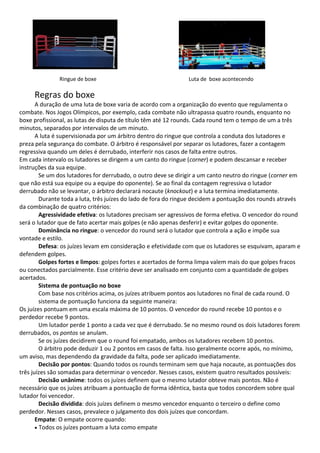 Ringue de boxe Luta de boxe acontecendo
Regras do boxe
A duração de uma luta de boxe varia de acordo com a organização do evento que regulamenta o
combate. Nos Jogos Olímpicos, por exemplo, cada combate não ultrapassa quatro rounds, enquanto no
boxe profissional, as lutas de disputa de título têm até 12 rounds. Cada round tem o tempo de um a três
minutos, separados por intervalos de um minuto.
A luta é supervisionada por um árbitro dentro do ringue que controla a conduta dos lutadores e
preza pela segurança do combate. O árbitro é responsável por separar os lutadores, fazer a contagem
regressiva quando um deles é derrubado, interferir nos casos de falta entre outros.
Em cada intervalo os lutadores se dirigem a um canto do ringue (corner) e podem descansar e receber
instruções da sua equipe.
Se um dos lutadores for derrubado, o outro deve se dirigir a um canto neutro do ringue (corner em
que não está sua equipe ou a equipe do oponente). Se ao final da contagem regressiva o lutador
derrubado não se levantar, o árbitro declarará nocaute (knockout) e a luta termina imediatamente.
Durante toda a luta, três juízes do lado de fora do ringue decidem a pontuação dos rounds através
da combinação de quatro critérios:
Agressividade efetiva: os lutadores precisam ser agressivos de forma efetiva. O vencedor do round
será o lutador que de fato acertar mais golpes (e não apenas desferir) e evitar golpes do oponente.
Dominância no ringue: o vencedor do round será o lutador que controla a ação e impõe sua
vontade e estilo.
Defesa: os juízes levam em consideração e efetividade com que os lutadores se esquivam, aparam e
defendem golpes.
Golpes fortes e limpos: golpes fortes e acertados de forma limpa valem mais do que golpes fracos
ou conectados parcialmente. Esse critério deve ser analisado em conjunto com a quantidade de golpes
acertados.
Sistema de pontuação no boxe
Com base nos critérios acima, os juízes atribuem pontos aos lutadores no final de cada round. O
sistema de pontuação funciona da seguinte maneira:
Os juízes pontuam em uma escala máxima de 10 pontos. O vencedor do round recebe 10 pontos e o
perdedor recebe 9 pontos.
Um lutador perde 1 ponto a cada vez que é derrubado. Se no mesmo round os dois lutadores forem
derrubados, os pontos se anulam.
Se os juízes decidirem que o round foi empatado, ambos os lutadores recebem 10 pontos.
O árbitro pode deduzir 1 ou 2 pontos em casos de falta. Isso geralmente ocorre após, no mínimo,
um aviso, mas dependendo da gravidade da falta, pode ser aplicado imediatamente.
Decisão por pontos: Quando todos os rounds terminam sem que haja nocaute, as pontuações dos
três juízes são somadas para determinar o vencedor. Nesses casos, existem quatro resultados possíveis:
Decisão unânime: todos os juízes definem que o mesmo lutador obteve mais pontos. Não é
necessário que os juízes atribuam a pontuação de forma idêntica, basta que todos concordem sobre qual
lutador foi vencedor.
Decisão dividida: dois juízes definem o mesmo vencedor enquanto o terceiro o define como
perdedor. Nesses casos, prevalece o julgamento dos dois juízes que concordam.
Empate: O empate ocorre quando:
• Todos os juízes pontuam a luta como empate
 
