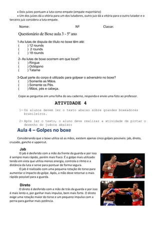 • Dois juízes pontuam a luta como empate (empate majoritário)
• Um dos juízes dá a vitória para um dos lutadores, outro juiz dá a vitória para o outro lutador e o
terceiro juiz considera a luta empate.
Nome: Nº Classe:
Questionário de Boxe aula 3 - 5º ano
1-As lutas de disputa de título no boxe têm até:
( ) 12 rounds
( ) 2 rounds
( ) 18 rounds
2- As lutas de boxe ocorrem em que local?
( ) Ringue
( ) Octógono
( ) Tatame
3-Qual parte do corpo é utilizado para golpear o adversário no boxe?
( ) Somente as Mãos.
( ) Somente os Pés.
( ) Mãos, pés e cabeça.
Copie as perguntas em uma folha do seu caderno, responda e envie uma foto ao professor.
ATIVIDADE 4
1- Os alunos devem ler o texto abaixo sobre grandes boxeadores
brasileiros.
2- Após ler o texto, o aluno deve realizar a atividade de pintar o
desenho do judoca abaixo:
Aula 4 – Golpes no boxe
Considerando que o boxe utiliza só as mãos, existem apenas cinco golpes possíveis: jab, direto,
cruzado, gancho e uppercut.
Jab
O jab é desferido com a mão da frente da guarda e por isso
é sempre mais rápido, porém mais fraco. É o golpe mais utilizado
tendo em vista que utiliza menos energia, controla o ritmo e a
distância da luta e serve para pontuar de forma segura.
O jab é realizado com uma pequena rotação do torso para
aumentar o impacto do golpe. Após, a mão deve retornar o mais
rápido possível para a guarda.
Direto
O direto é desferido com a mão de trás da guarda e por isso
é mais lento e, por ganhar mais impulso, bem mais forte. O direto
exige uma rotação maior do torso e um pequeno impulso com a
perna para ganhar mais potência.
 