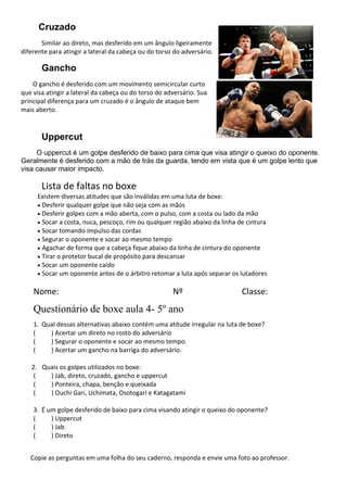 Cruzado
Similar ao direto, mas desferido em um ângulo ligeiramente
diferente para atingir a lateral da cabeça ou do torso do adversário.
Gancho
O gancho é desferido com um movimento semicircular curto
que visa atingir a lateral da cabeça ou do torso do adversário. Sua
principal diferença para um cruzado é o ângulo de ataque bem
mais aberto.
Uppercut
O uppercut é um golpe desferido de baixo para cima que visa atingir o queixo do oponente.
Geralmente é desferido com a mão de trás da guarda, tendo em vista que é um golpe lento que
visa causar maior impacto.
Lista de faltas no boxe
Existem diversas atitudes que são inválidas em uma luta de boxe:
• Desferir qualquer golpe que não seja com as mãos
• Desferir golpes com a mão aberta, com o pulso, com a costa ou lado da mão
• Socar a costa, nuca, pescoço, rim ou qualquer região abaixo da linha de cintura
• Socar tomando impulso das cordas
• Segurar o oponente e socar ao mesmo tempo
• Agachar de forma que a cabeça fique abaixo da linha de cintura do oponente
• Tirar o protetor bucal de propósito para descansar
• Socar um oponente caído
• Socar um oponente antes de o árbitro retomar a luta após separar os lutadores
Nome: Nº Classe:
Questionário de boxe aula 4- 5º ano
1. Qual dessas alternativas abaixo contém uma atitude irregular na luta de boxe?
( ) Acertar um direto no rosto do adversário
( ) Segurar o oponente e socar ao mesmo tempo.
( ) Acertar um gancho na barriga do adversário.
2. Quais os golpes utilizados no boxe:
( ) Jab, direto, cruzado, gancho e uppercut
( ) Ponteira, chapa, benção e queixada
( ) Ouchi Gari, Uchimata, Osotogari e Katagatami
3. É um golpe desferido de baixo para cima visando atingir o queixo do oponente?
( ) Uppercut
( ) Jab
( ) Direto
Copie as perguntas em uma folha do seu caderno, responda e envie uma foto ao professor.
 