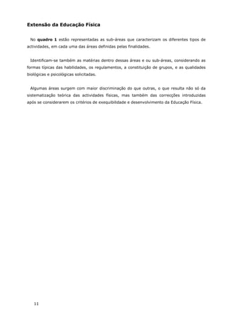 11
Extensão da Educação Física
No quadro 1 estão representadas as sub-áreas que caracterizam os diferentes tipos de
actividades, em cada uma das áreas definidas pelas finalidades.
Identificam-se também as matérias dentro dessas áreas e ou sub-áreas, considerando as
formas típicas das habilidades, os regulamentos, a constituição de grupos, e as qualidades
biológicas e psicológicas solicitadas.
Algumas áreas surgem com maior discriminação do que outras, o que resulta não só da
sistematização teórica das actividades físicas, mas também das correcções introduzidas
após se considerarem os critérios de exequibilidade e desenvolvimento da Educação Física.
 