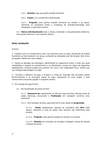97
5.2.1 - Remata, logo que ganhe posição favorável.
5.2.2 - Passa a um companheiro desmarcado.
5.2.3 - Progride, para ganhar posição favorável ao remate e ao passe,
utilizando se necessário fintas e mudanças de direcção/velocidade para
ultrapassar o adversário directo.
5.3 - Marca individualmente todo o campo, mantendo o enquadramento defensivo,
procurando desarmar o seu opositor directo.
NÍVEL AVANÇADO
O aluno:
1 - Coopera com os companheiros, quer nos exercícios quer no jogo, escolhendo as acções
favoráveis ao êxito pessoal e do grupo, aceitando as indicações que lhe dirigem, bem como
as opções e falhas dos seus colegas.
2 - Aceita as decisões da arbitragem, identificando os respectivos sinais, e trata com igual
cordialidade e respeito os companheiros e os adversários, cumpre as regras de segurança
estabelecidas, evitando acções que ponham em risco a sua integridade física, mesmo que
isso implique desvantagem no jogo.
3 - Conhece o objectivo do jogo, a função e o modo de execução das principais acções
técnico-tácticas e as principais regras do jogo, adequando as suas acções a esse
conhecimento enquanto jogador e enquanto árbitro.
4 - Em situação de jogo formal:
4.1 - Na recuperação da posse da bola:
4.1.1 - Desmarca-se rapidamente, se não tem posse de bola, abrindo linhas de
passe ofensivas, procurando a finalização em vantagem numérica e/ou
posicional.
4.1.2 - Se é portador da bola, opta pela forma mais rápida de progressão:
4.1.2.1 - Passa rapidamente, optando se necessário pelo flick (bola
aérea), utilizando a linha de passe mais ofensiva (de preferência pela
direita).
4.1.2.2 - Progride, para ganhar posição ao remate ou ao passe.
4.1.2.3 - Remata com precisão, ao conseguir vantagem, tempo de remate
e ângulo favorável.
 