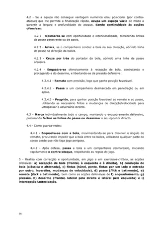 98
4.2 - Se a equipa não consegue vantagem numérica e/ou posicional (por contra-
ataque) que lhe permita a finalização rápida, ocupa um espaço vazio de modo a
garantir a largura e profundidade do ataque, dando continuidade às acções
ofensivas:
4.2.1 - Desmarca-se com oportunidade e intencionalidade, oferecendo linhas
de passe penetrante ou de apoio.
4.2.2 - Aclara, se o companheiro conduz a bola na sua direcção, abrindo linha
de passe na direcção da baliza.
4.2.3 - Cruza por trás do portador da bola, abrindo uma linha de passe
ofensiva.
4.2.4 - Enquadra-se ofensivamente à recepção de bola, controlando e
protegendo-a do desarme, e libertando-se da pressão defensiva:
4.2.4.1 - Remata com precisão, logo que ganhe posição favorável.
4.2.4.2 - Passa a um companheiro desmarcado em penetração ou em
apoio.
4.2.4.3 - Progride, para ganhar posição favorável ao remate e ao passe,
utilizando se necessário fintas e mudanças de direcção/velocidade para
ultrapassar o adversário directo.
4.3 - Marca individualmente todo o campo, mantendo o enquadramento defensivo,
procurando fechar as linhas de passe ou desarmar o seu opositor directo.
4.4 - Como guarda-redes:
4.4.1 - Enquadra-se com a bola, movimentando-se para diminuir o ângulo de
remate, procurando impedir que a bola entre na baliza, utilizando qualquer parte do
corpo desde que não faça jogo perigoso.
4.4.2 - Após defesa, passa a bola a um companheiro desmarcado, iniciando
rapidamente o contra-ataque, respeitando as regras do jogo.
5 - Realiza com correcção e oportunidade, em jogo e em exercícios-critério, as acções
ofensivas: a) recepção de bola (frontal, à esquerda e à direita), b) condução de
bola (clássica e alternada), c) fintas (túnel, ponte, fintas por um lado e entrada
por outro, inversões, mudanças de velocidade), d) passe (flick e batimento), e)
remate (flick e batimento), bem como as acções defensivas de f) enquadramento, g)
pressão, h) desarme (frontal, lateral pela direita e lateral pela esquerda) e i)
intercepção/antecipação.
 
