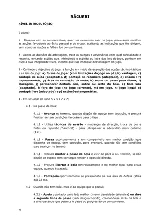 99
RÂGUEBI
NÍVEL INTRODUTÓRIO
0 aluno:
1 - Coopera com os companheiros, quer nos exercícios quer no jogo, procurando escolher
as acções favoráveis ao êxito pessoal e do grupo, aceitando as indicações que lhe dirigem,
bem como as opções e falhas dos companheiros.
2 - Aceita as decisões da arbitragem, trata os colegas e adversários com igual cordialidade e
respeito, evitando acções que, infringindo o espírito ou letra das leis do jogo, ponham em
risco a sua integridade física, mesmo que isso implique desvantagem no jogo.
3 - Conhece o objectivo do jogo, a função e o modo de execução das acções técnico-tácticas
e as leis do jogo: a) forma de jogar (com limitações do jogo ao pé), b) vantagem, c)
pontapé de saída (adaptado), d) pontapé de recomeço (adaptado), e) ensaio e f)
toque-na-meta, g) área de validação ou meta, h) toque ou passe para diante, i)
placagem, j) permanecer deitado com, sobre ou perto da bola, k) bola fora
(adaptado), l) fora de jogo (no jogo corrente), m) em jogo, n) jogo ilegal, o)
pontapé livre (adaptado) e p) exclusões temporárias.
4 - Em situação de jogo 5 x 5 a 7 x 7:
4.1 - Na posse da bola:
4.1.1 - Avança no terreno, quando dispõe de espaço sem oposição, e procura
finalizar se tem condições favoráveis para o fazer.
4.1.2 - Utiliza técnicas de evasão - mudanças de direcção, troca de pés e
fintas ou repulsão (hand-off) - para ultrapassar o adversário mais próximo
(1x1).
4.1.3 - Passa oportunamente a um companheiro em melhor posição (que
disponha de espaço, sem oposição, para avançar), quando não tem condições
para avançar no terreno.
4.1.4 - Procura manter a posse da bola e virar-se para o seu terreno, se não
dispõe de espaço nem consegue vencer a oposição directa.
4.1.5 - Procura libertar a bola controladamente e no melhor local para a sua
equipa, quando é placado.
4.1.6 - Pontapeia oportunamente se pressionado na sua área de defesa (atrás
dos 22 m).
4.2 - Quando não tem bola, mas é da equipa que a possui:
4.2.1 - Apoia o portador pelo lado melhor (menor densidade defensiva) ou abre
a segunda linha de passe (lado desguarnecido), colocando-se atrás da bola e
a uma distância que permita o passe ou progressão do companheiro.
 
