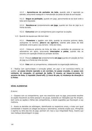 100
4.2.2 – Aproxima-se do portador da bola, quando este é agarrado ou
placado, procurando assegurar a manutenção da posse da bola da sua equipa.
4.2.3 - Segue os pontapés, quando em jogo, aproximando-se do local onde a
bola será disputada.
4.2.4 - Recoloca-se constantemente em jogo, quando em fora de jogo ou à
frente da bola.
4.2.5 - Comunica com os companheiros para organizar as acções.
4.3 - Quando da equipa que não tem bola:
4.3.1 - Pressiona o jogador com bola, quando se encontra próximo deste,
avançando no terreno; placa-o ou agarra-o, lutando pela posse da bola
(tentando virá-lo para o seu terreno - linha de meta).
4.3.2 - Coloca-se próximo da linha da bola, em condições de pressionar os
adversários em apoio, procurando interceptar o passe, quando não se
encontra em oposição directa ao portador da bola.
4.3.3 - Procura colocar-se constantemente em jogo quando em posição de fora
de jogo ou à frente da linha da bola.
4.3.4 - Fala com os companheiros, colaborando na organização defensiva.
5 - Realiza com oportunidade e correcção global, em jogo e em exercícios-critério, as
acções: a) passe directo (parado e em corrida), b) passe cruzado, c) passe com
contacto, d) recepção, e) pontapé de balão, f) ensaio, g) toque-na-meta, h)
encaixe da bola, i) repulsão (hand-off), j) troca de pés, k) mudança de direcção e
l) fintas.
NÍVEL ELEMENTAR
O aluno:
1 - Coopera com os companheiros, quer nos exercícios quer no jogo, procurando escolher
as acções favoráveis ao êxito pessoal e do grupo, aceitando as indicações que lhe dirigem,
bem como as opções e falhas dos companheiros, e dando sugestões que favoreçam a sua
melhoria.
2 - Aceita as decisões da arbitragem, identificando os respectivos sinais, e trata com igual
cordialidade e respeito os colegas de equipa e adversários, evitando acções que, infringindo
o espírito ou letra das leis do jogo, ponham em risco a sua integridade física, mesmo que
isso implique desvantagem no jogo.
 