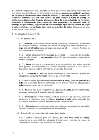 101
3 - Conhece o objectivo do jogo, a função e o modo de execução das acções técnico-tácticas
e as leis do jogo referidas no nível introdutório e ainda: a) pontapé de saída, b) pontapé
de recomeço (de ressalto, sem oposição directa), c) encaixe de balão - marco, d)
formação ordenada (só com três alunos de cada equipa e numa só linha), e)
alinhamento (adaptado), f) ruck, g) maul, h) fora de jogo (adaptado na formação
ordenada e alinhamento para protecção dos jogadores), i) pontapé livre, j)
pontapé de penalidade, k) pontapé de transformação após ensaio, forma de jogar
a bola (excluindo–se pontapés sem controlo anterior da bola), adequando as suas
acções a esse conhecimento.
4 - Em situação de jogo 10 X 10:
4.1 - Na posse de bola:
4.1.1 - Avança no terreno de forma efectiva (a direito e rapidamente) e adequada
às situações concretas, optando pela forma de progressão mais aconselhável -
jogo em penetração, jogo ao largo ou jogo ao pé -, tentando finalizar as
oportunidades de que dispõe.
4.1.2 - Utiliza adequadamente técnicas de evasão - mudanças de direcção,
troca de pés e fintas - ou repulsão (hand-off) para ultrapassar a oposição ou
evitar a placagem.
4.1.3 - Passa correcta e oportunamente a um companheiro em melhor posição
para garantir a continuidade e o avanço, tentando continuar a sua acção e
deslocando-se para voltar a participar na progressão da equipa.
4.1.4 - Transmite a bola de forma controlada e sem demora, quando em
situações de conquista (formação ordenada ou alinhamento).
4.1.5 - Em situações agrupadas espontâneas (ruck e maul), procura transmitir a
bola para o seu lado de forma controlada e sem demora (maul) ou ultrapassa a
bola tentando manter-se em pé (ruck).
4.1.6 - Passa a bola a um companheiro ou coloca-a no solo, de forma controlada,
atempada e adequada à situação, quando é placado.
4.1.7 - Pontapeia de forma correcta, oportuna e adequada às situações, utilizando
as técnicas e trajectórias mais favoráveis, seguindo a bola após a execução dos
pontapés e procurando finalizar as oportunidades de que dispõe.
4.1.8 - Comunica com os companheiros para organizar ou reorganizar as acções,
de forma codificada ou imperceptível para os oponentes.
4.2 - Quando não tem bola, mas é da equipa que a possui:
4.2.1 - Apoia o portador pelo lado melhor, ou abre nova linha de passe,
colocando-se a uma distância adequada à progressão e ao tipo de passe do
companheiro, de acordo com a situação em causa.
 