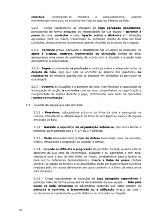 105
colectiva, recolocando-se imediata e adequadamente, quando
momentaneamente caiu, se encontra em fora de jogo ou à frente da bola.
5.2.4 - Chega rapidamente às situações de jogo agrupado espontâneo,
participando de forma adequada às necessidades da sua equipa - garantir a
posse de bola, controlar a bola, ligação activa e dinâmica em situações
agrupadas (ruck ou maul), transmissão ou utilização directa da bola em boas
condições, recolocando-se rapidamente quando distante ou atrasado na chegada.
5.2.5 - Participa activa, adequada e eficazmente nas situações de conquista, no
apoio à disputa, controlo, transmissão ou utilização directa da bola,
assegurando uma posse de qualidade, de acordo com a situação e a acção mais
aconselhável a desencadear.
5.2.6 - Segue prontamente os pontapés e participa activa e adequadamente na
disputa da bola, logo que esta se encontre ao alcance dos jogadores, ou
recoloca-se de imediato quando não se encontra em condições de participar na
sua disputa.
5.2.7 - Observa as situações e o portador da bola, manifestando a capacidade de
antecipação da acção, e comunica com os seus companheiros na organização e
reorganização de acções durante o jogo, contribuindo para iludir os oponentes
(contra-comunicação).
5.3. - Quando da equipa que não tem bola:
5.3.1 - Pressiona, colocando-se próximo da linha da bola e avançando no
terreno, dificultando a ultrapassagem da linha de vantagem ou avanço da equipa
em posse da bola.
5.3.2 - Garante o equilíbrio da organização defensiva, nos eixos lateral e
profundo, quer participe nas 1.ª, 2.ª ou 3.ª cortinas.
5.3.3 - Varia adequadamente o tipo de defesa (individual, zona ou corredor,
mista), dificultando a adaptação do opositor à defesa.
5.3.4 - Impede ou dificulta a progressão do portador da bola, quando este se
aproxima da sua zona de intervenção, placando-o ou agarrando-o com bola,
virando-o para o seu terreno (linha de meta), conduzindo-o para a lateral ou
para outros defensores (companheiros), marca a linha de passe (defesa
sombra) se dispõe de terreno e os adversários estão em superioridade numérica
imediata (não há outros defensores em apoio próximo e a linha de meta ainda
está distante).
5.3.5 - Chega rapidamente às situações de jogo agrupado espontâneo e
participa nelas de forma adequada às necessidades da sua equipa - luta pela
posse de bola, pressiona os adversários tentando que estes recuem ou
perturba o controlo, a transmissão ou a utilização directa da bola -
recolocando-se rapidamente quando distante ou atrasado na chegada.
 