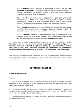 106
5.3.6 - Participa activa, adequada e eficazmente na disputa da bola, nas
situações de conquista, dificultando (pela pressão organizada - colectiva) o
controlo, transmissão ou utilização directa da bola pela equipa adversária
(impedindo assim uma posse de qualidade).
5.3.7 - Recoloca-se rapidamente na sequência de pontapés, participando
activamente na disputa da bola ou assegurando o apoio a acções
subsequentes à captação da bola, situando-se atrás da linha da bola, evitando
obstruir a passagem de companheiros e garantindo o equilíbrio colectivo.
5.3.8 - Apoia adequadamente os companheiros em situação de superioridade
numérica defensiva, colaborando na paragem do movimento do portador da
bola, lutando pela sua posse ou cortando linhas de passe.
5.3.9 - Comunica oportuna e frequentemente com os companheiros para
organizar ou reorganizar as acções durante o jogo, sem se denunciar em relação
aos oponentes e contribuindo para os iludir (contra-comunicação).
6 - Realiza com correcção e oportunidade, em jogo e em exercícios-critério, as acções
técnicas previstas nos níveis anteriores, e ainda: a) pontapé de ressalto, b) ligações na
formação ordenada de 5 (3:2) e 8 (3:4:1 e 3:3:2), c) passes específicos - directo
com bola no solo, pião, mergulho, invertido, d) lançamentos no alinhamento
(trajectórias para diferentes pontos de queda) e e) talonagem (dos dois lados).
Nota: Chama-se a atenção para o facto de estas técnicas deverem ser dominadas por todos os alunos em situação
de exercício-critério, muito embora sejam utilizadas em jogo apenas por alguns, dadas as suas posições ou funções
na equipa (em particular o talonador e o médio de formação).
SOFTEBOL/BASEBOL
NÍVEL INTRODUTÓRIO
O aluno:
1 - Coopera com os companheiros, quer nos exercícios quer no jogo, escolhendo as acções
favoráveis ao êxito pessoal e do grupo, aceitando as indicações que lhe dirigem, bem como
as opções e falhas dos seus colegas.
2 - Aceita as decisões da arbitragem e trata com igual cordialidade e respeito os
companheiros e adversários, evitando acções que ponham em risco a sua integridade física,
mesmo que isso implique desvantagem no jogo.
3 - Conhece o objectivo do jogo de Softebol, a função e o modo de execução das principais
acções técnico-tácticas.
 