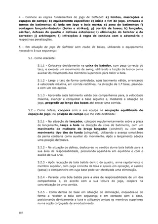 107
4 - Conhece as regras fundamentais do jogo de Softebol: a) limites, marcações e
espaços de campo; b) equipamento específico; c) início e fim de jogo, entradas e
turnos de batimento; d) bola em jogo e bola morta; e) zona de batimento; f)
contagem lançador-batedor (bolas e strikes); g) corrida de bases; h) lançador,
catcher, defesas do quadro e defesas exteriores; i) eliminação do batedor e do
corredor; j) arbitragem; l) infracções à regra de conduta com o adversário e
respectivas penalizações.
5 - Em situação de jogo de Softebol sem roubo de bases, utilizando o equipamento
necessário à sua segurança:
5.1. Como atacante:
5.1.1 - Coloca-se devidamente na caixa do batedor, com pega correcta do
taco, e executa um movimento de swing, utilizando a torção do tronco como
auxiliar do movimento dos membros superiores para bater a bola.
5.1.2 - Larga o taco de forma controlada, após batimento válido, arrancando
à velocidade máxima, em corrida rectilínea, na direcção da 1.ª base, pisando-
a com um dos apoios.
5.1.3 - Aproveita cada batimento válido dos companheiros para, à velocidade
máxima, avançar e conquistar a base seguinte e, mediante a situação de
jogo, progredir ao longo das bases até anotar uma corrida.
5.2 - Como defesa, coopera com a sua equipa na ocupação equilibrada do
espaço de jogo, na posição de campo que lhe está destinada:
5.2.1 - Na situação de lançador, colocado regulamentarmente sobre a placa
de lançamento, lança a bola na direcção da zona de batimento, com um
movimento de molinete do braço lançador (windmill) ou com um
movimento tipo tiro de funda (slingshot), utilizando o avanço simultâneo
da perna contrária como auxiliar do movimento. Após o lançamento adopta
uma posição defensiva.
5.2.2 - Na situação de defesa, desloca-se no sentido duma bola batida para a
sua área de responsabilidade, procurando apanhá-la em equilíbrio e com o
auxílio da sua luva.
5.2.3 - Após recepção de bola batida dentro do quadro, arma rapidamente o
membro superior, com pega correcta da bola e apoios em oposição, e assiste
(passa) o companheiro em cuja base pode ser efectivada uma eliminação.
5.2.4 - Perante uma bola batida para a área de responsabilidade de um dos
companheiros e, de acordo com a sua leitura do jogo, coopera na
concretização de uma corrida.
5.2.5 - Como defesa de base em situação de eliminação, enquadra-se de
forma a receber a bola com segurança e em contacto com a base,
posicionando devidamente a luva e utilizando ambos os membros superiores
numa acção conjugada de amortecimento.
 