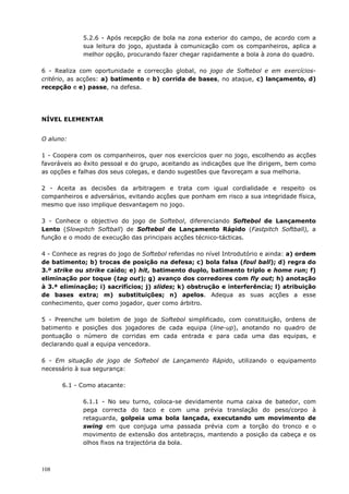 108
5.2.6 - Após recepção de bola na zona exterior do campo, de acordo com a
sua leitura do jogo, ajustada à comunicação com os companheiros, aplica a
melhor opção, procurando fazer chegar rapidamente a bola à zona do quadro.
6 - Realiza com oportunidade e correcção global, no jogo de Softebol e em exercícios-
critério, as acções: a) batimento e b) corrida de bases, no ataque, c) lançamento, d)
recepção e e) passe, na defesa.
NÍVEL ELEMENTAR
O aluno:
1 - Coopera com os companheiros, quer nos exercícios quer no jogo, escolhendo as acções
favoráveis ao êxito pessoal e do grupo, aceitando as indicações que lhe dirigem, bem como
as opções e falhas dos seus colegas, e dando sugestões que favoreçam a sua melhoria.
2 - Aceita as decisões da arbitragem e trata com igual cordialidade e respeito os
companheiros e adversários, evitando acções que ponham em risco a sua integridade física,
mesmo que isso implique desvantagem no jogo.
3 - Conhece o objectivo do jogo de Softebol, diferenciando Softebol de Lançamento
Lento (Slowpitch Softball) de Softebol de Lançamento Rápido (Fastpitch Softball), a
função e o modo de execução das principais acções técnico-tácticas.
4 - Conhece as regras do jogo de Softebol referidas no nível Introdutório e ainda: a) ordem
de batimento; b) trocas de posição na defesa; c) bola falsa (foul ball); d) regra do
3.º strike ou strike caído; e) hit, batimento duplo, batimento triplo e home run; f)
eliminação por toque (tag out); g) avanço dos corredores com fly out; h) anotação
à 3.ª eliminação; i) sacrifícios; j) slides; k) obstrução e interferência; l) atribuição
de bases extra; m) substituições; n) apelos. Adequa as suas acções a esse
conhecimento, quer como jogador, quer como árbitro.
5 - Preenche um boletim de jogo de Softebol simplificado, com constituição, ordens de
batimento e posições dos jogadores de cada equipa (line-up), anotando no quadro de
pontuação o número de corridas em cada entrada e para cada uma das equipas, e
declarando qual a equipa vencedora.
6 - Em situação de jogo de Softebol de Lançamento Rápido, utilizando o equipamento
necessário à sua segurança:
6.1 - Como atacante:
6.1.1 - No seu turno, coloca-se devidamente numa caixa de batedor, com
pega correcta do taco e com uma prévia translação do peso/corpo à
retaguarda, golpeia uma bola lançada, executando um movimento de
swing em que conjuga uma passada prévia com a torção do tronco e o
movimento de extensão dos antebraços, mantendo a posição da cabeça e os
olhos fixos na trajectória da bola.
 