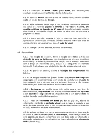 109
6.1.2 - Selecciona as bolas “boas” para bater, não desperdiçando
eventuais tentativas, nem facilitando a tarefa do lançador.
6.1.3 - Realiza o amorti, deixando a bola em terreno válido, optando por esta
acção em função da situação do jogo.
6.1.4 - Após batimento válido, larga o taco, de forma controlada e para fora
das zonas de possíveis jogadas e arranca à velocidade máxima, em
corrida rectilínea na direcção da 1ª base, só desacelerando após contacto
com a base e controlando a acção da defesa na expectativa de continuar a
progredir nas bases.
6.1.5 - Como corredor, observa o jogo e interpreta com correcção e
oportunidade uma situação favorável, tirando o máximo partido dos erros da
equipa defensiva para avançar nas bases (roubo de base).
6.1.6 - Alcança a 2ª ou a 3ª bases, evitando ser eliminado.
6.2 - Como defesa:
6.2.1 - Na posição de lançador, define a posição set e lança a bola na
direcção da zona de batimento, com impulsão do pé pivô em simultâneo
com o avanço activo do apoio dianteiro e rotação lateral do corpo, realizando
com o braço um movimento veloz, circular e à retaguarda, de molinete
(windmill), finalizado por uma súbita flexão da mão lançadora junto à anca.
6.2.2 - Na posição de catcher, executa a recepção dos lançamentos não
batidos.
6.2.3 - Em posição de defesa de quadro, ajusta a sua posição em campo em
cooperação com os companheiros e em função da sua leitura da situação de
jogo, deixando livre o percurso que une as bases, de forma a não cometer
uma obstrução a eventuais atacantes em corrida de bases.
6.2.4 - Desloca-se no sentido duma bola batida para a sua área de
responsabilidade, enquadra-se com as suas diferentes trajectórias, apanha-
a em equilíbrio e reposiciona-se adequadamente e com oportunidade no
sentido da acção técnico-táctica seguinte.
6.2.5 - Após um batimento em balão (fly ball ou pop fly), desloca-se
velozmente, mantendo o contacto visual com a bola, e executa a sua
recepção antes que esta atinja o solo ou qualquer objecto exterior ao campo
de jogo, mesmo que em zona de bola morta.
6.2.6 - Após recepção de bola batida, enquadra-se rapidamente, com rotação
do tronco e colocação dos apoios a dois tempos, arma o braço e executa
uma assistência àquele companheiro em cuja base pode ser efectivada a
eliminação mais ofensiva ou mais viável, ou desencadeando uma eliminação
dupla (double play).
 