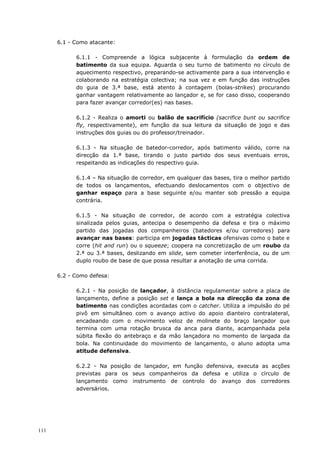 111
6.1 - Como atacante:
6.1.1 - Compreende a lógica subjacente à formulação da ordem de
batimento da sua equipa. Aguarda o seu turno de batimento no círculo de
aquecimento respectivo, preparando-se activamente para a sua intervenção e
colaborando na estratégia colectiva; na sua vez e em função das instruções
do guia de 3.ª base, está atento à contagem (bolas-strikes) procurando
ganhar vantagem relativamente ao lançador e, se for caso disso, cooperando
para fazer avançar corredor(es) nas bases.
6.1.2 - Realiza o amorti ou balão de sacrifício (sacrifice bunt ou sacrifice
fly, respectivamente), em função da sua leitura da situação de jogo e das
instruções dos guias ou do professor/treinador.
6.1.3 - Na situação de batedor-corredor, após batimento válido, corre na
direcção da 1.ª base, tirando o justo partido dos seus eventuais erros,
respeitando as indicações do respectivo guia.
6.1.4 – Na situação de corredor, em qualquer das bases, tira o melhor partido
de todos os lançamentos, efectuando deslocamentos com o objectivo de
ganhar espaço para a base seguinte e/ou manter sob pressão a equipa
contrária.
6.1.5 - Na situação de corredor, de acordo com a estratégia colectiva
sinalizada pelos guias, antecipa o desempenho da defesa e tira o máximo
partido das jogadas dos companheiros (batedores e/ou corredores) para
avançar nas bases: participa em jogadas tácticas ofensivas como o bate e
corre (hit and run) ou o squeeze; coopera na concretização de um roubo da
2.ª ou 3.ª bases, deslizando em slide, sem cometer interferência, ou de um
duplo roubo de base de que possa resultar a anotação de uma corrida.
6.2 - Como defesa:
6.2.1 - Na posição de lançador, à distância regulamentar sobre a placa de
lançamento, define a posição set e lança a bola na direcção da zona de
batimento nas condições acordadas com o catcher. Utiliza a impulsão do pé
pivô em simultâneo com o avanço activo do apoio dianteiro contralateral,
encadeando com o movimento veloz de molinete do braço lançador que
termina com uma rotação brusca da anca para diante, acampanhada pela
súbita flexão do antebraço e da mão lançadora no momento de largada da
bola. Na continuidade do movimento de lançamento, o aluno adopta uma
atitude defensiva.
6.2.2 - Na posição de lançador, em função defensiva, executa as acções
previstas para os seus companheiros da defesa e utiliza o círculo de
lançamento como instrumento de controlo do avanço dos corredores
adversários.
 