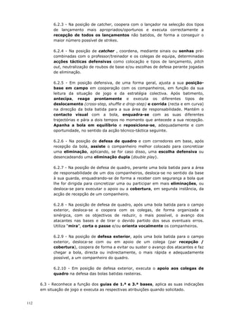 112
6.2.3 - Na posição de catcher, coopera com o lançador na selecção dos tipos
de lançamento mais apropriados/oportunos e executa correctamente a
recepção de todos os lançamentos não batidos, de forma a conseguir o
maior número possível de strikes.
6.2.4 - Na posição de catcher , coordena, mediante sinais ou senhas pré-
combinadas com o professor/treinador e os colegas de equipa, determinadas
acções tácticas defensivas como colocação e tipos de lançamento, pitch
out, neutralização de roubos de base e/ou escolhas de defesa perante jogadas
de eliminação.
6.2.5 - Em posição defensiva, de uma forma geral, ajusta a sua posição-
base em campo em cooperação com os companheiros, em função da sua
leitura da situação de jogo e da estratégia colectiva. Após batimento,
antecipa, reage prontamente e executa os diferentes tipos de
deslocamento (cross-step, shuffle e drop-step) e corrida (recta e em curva)
na direcção da bola batida para a sua área de responsabilidade. Mantém o
contacto visual com a bola, enquadra-se com as suas diferentes
trajectórias e pára a dois tempos no momento que antecede a sua recepção.
Apanha a bola em equilíbrio e reposiciona-se, adequadamente e com
oportunidade, no sentido da acção técnico-táctica seguinte.
6.2.6 - Na posição de defesa de quadro e com corredores em base, após
recepção da bola, assiste o companheiro melhor colocado para concretizar
uma eliminação, aplicando, se for caso disso, uma escolha defensiva ou
desencadeando uma eliminação dupla (double play).
6.2.7 - Na posição de defesa de quadro, perante uma bola batida para a área
de responsabilidade de um dos companheiros, desloca-se no sentido da base
à sua guarda, enquadrando-se de forma a receber com segurança a bola que
lhe for dirigida para concretizar uma ou participar em mais eliminações, ou
desloca-se para executar o apoio ou a cobertura, em segunda instância, da
acção de recepção de um companheiro.
6.2.8 - Na posição de defesa de quadro, após uma bola batida para o campo
exterior, desloca-se e coopera com os colegas, de forma organizada e
sinérgica, com os objectivos de reduzir, o mais possível, o avanço dos
atacantes nas bases e de tirar o devido partido dos seus eventuais erros.
Utiliza “mira”, corta o passe e/ou orienta vocalmente os companheiros.
6.2.9 - Na posição de defesa exterior, após uma bola batida para o campo
exterior, desloca-se com ou em apoio de um colega (par recepção /
cobertura), coopera de forma a evitar ou suster o avanço dos atacantes e faz
chegar a bola, directa ou indirectamente, o mais rápida e adequadamente
possível, a um companheiro do quadro.
6.2.10 - Em posição de defesa exterior, executa o apoio aos colegas de
quadro na defesa das bolas batidas rasteiras.
6.3 - Reconhece a função dos guias de 1.ª e 3.ª bases, aplica as suas indicações
em situação de jogo e executa as respectivas atribuições quando solicitado.
 