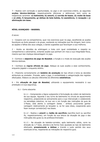 113
7 - Realiza com correcção e oportunidade, no jogo e em exercícios-critério, as seguintes
acções técnico-tácticas, respectivamente ofensivas e defensivas, bem como as
respectivas variantes: a) batimento, b) amorti, c) corrida de bases, d) roubo de base
e e) slide, f) lançamento, g) defesa de bola batida, h) assistência, i) recepção e j)
eliminação em base.
NÍVEL AVANÇADO – BASEBOL
O aluno:
1 - Coopera com os companheiros, quer nos exercícios quer no jogo, escolhendo as acções
favoráveis ao êxito pessoal e do grupo, aceitando as indicações que lhe dirigem, bem como
as opções e falhas dos seus colegas, e dando sugestões que favoreçam a sua melhoria.
2 - Aceita as decisões da arbitragem e trata com igual cordialidade e respeito os
companheiros e adversários, evitando acções que ponham em risco a sua integridade física,
mesmo que isso implique desvantagem no jogo.
3 - Conhece o objectivo do jogo de Basebol, a função e o modo de execução das acções
técnico-tácticas.
4 - Conhece as regras oficiais do jogo. Adequa as suas acções a esse conhecimento,
enquanto jogador e enquanto árbitro.
5 - Preenche correctamente um boletim de anotação de tipo oficial e toma as decisões
atribuíveis ao anotador. Procede, após o jogo, à contabilidade e categorização dos registos
efectuados. Elabora os cálculos referentes às diferentes estatísticas.
6 - Em situação de jogo de Basebol, utilizando o equipamento necessário à sua
prestação e à sua segurança,
6.1 - Como atacante:
6.1.1 - Compreende a lógica subjacente à formulação da ordem de batimento
da sua equipa. Aguarda o seu turno de batimento no círculo de aquecimento
respectivo, preparando-se activamente para a sua intervenção e colaborando
na estratégia colectiva; na sua vez e em função das instruções do guia de
3.ªbase, está atento à contagem (bolas - strikes) procurando ganhar
vantagem relativamente ao lançador e, se for caso disso, cooperando para
fazer avançar corredor(es) nas bases.
6.1.2 - Realiza o amorti ou balão de sacrifício (sacrifice bunt ou sacrifice
fly, respectivamente), em função da sua leitura da situação de jogo e das
instruções dos guias ou do professor/treinador.
6.1.3 - Na situação de batedor-corredor, após batimento válido, corre na
direcção da 1.ª base, aborda-a da forma mais ajustada ao tipo de batimento
efectuado, pressionando a defesa e tirando o justo partido dos seus
eventuais erros, respeitando as indicações do respectivo guia.
 