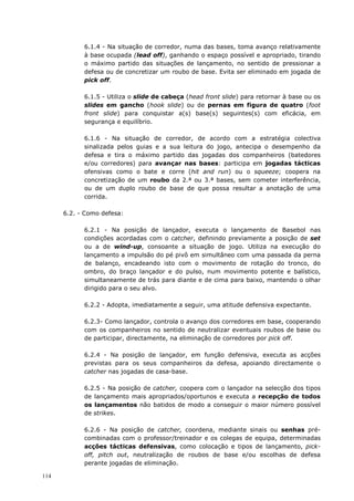114
6.1.4 - Na situação de corredor, numa das bases, toma avanço relativamente
à base ocupada (lead off), ganhando o espaço possível e apropriado, tirando
o máximo partido das situações de lançamento, no sentido de pressionar a
defesa ou de concretizar um roubo de base. Evita ser eliminado em jogada de
pick off.
6.1.5 - Utiliza o slide de cabeça (head front slide) para retornar à base ou os
slides em gancho (hook slide) ou de pernas em figura de quatro (foot
front slide) para conquistar a(s) base(s) seguintes(s) com eficácia, em
segurança e equilíbrio.
6.1.6 - Na situação de corredor, de acordo com a estratégia colectiva
sinalizada pelos guias e a sua leitura do jogo, antecipa o desempenho da
defesa e tira o máximo partido das jogadas dos companheiros (batedores
e/ou corredores) para avançar nas bases: participa em jogadas tácticas
ofensivas como o bate e corre (hit and run) ou o squeeze; coopera na
concretização de um roubo da 2.ª ou 3.ª bases, sem cometer interferência,
ou de um duplo roubo de base de que possa resultar a anotação de uma
corrida.
6.2. - Como defesa:
6.2.1 - Na posição de lançador, executa o lançamento de Basebol nas
condições acordadas com o catcher, definindo previamente a posição de set
ou a de wind-up, consoante a situação de jogo. Utiliza na execução do
lançamento a impulsão do pé pivô em simultâneo com uma passada da perna
de balanço, encadeando isto com o movimento de rotação do tronco, do
ombro, do braço lançador e do pulso, num movimento potente e balístico,
simultaneamente de trás para diante e de cima para baixo, mantendo o olhar
dirigido para o seu alvo.
6.2.2 - Adopta, imediatamente a seguir, uma atitude defensiva expectante.
6.2.3- Como lançador, controla o avanço dos corredores em base, cooperando
com os companheiros no sentido de neutralizar eventuais roubos de base ou
de participar, directamente, na eliminação de corredores por pick off.
6.2.4 - Na posição de lançador, em função defensiva, executa as acções
previstas para os seus companheiros da defesa, apoiando directamente o
catcher nas jogadas de casa-base.
6.2.5 - Na posição de catcher, coopera com o lançador na selecção dos tipos
de lançamento mais apropriados/oportunos e executa a recepção de todos
os lançamentos não batidos de modo a conseguir o maior número possível
de strikes.
6.2.6 - Na posição de catcher, coordena, mediante sinais ou senhas pré-
combinadas com o professor/treinador e os colegas de equipa, determinadas
acções tácticas defensivas, como colocação e tipos de lançamento, pick-
off, pitch out, neutralização de roubos de base e/ou escolhas de defesa
perante jogadas de eliminação.
 