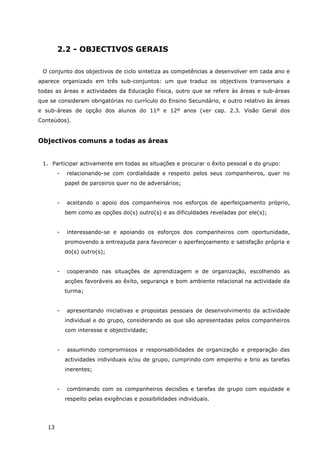 13
2.2 - OBJECTIVOS GERAIS
O conjunto dos objectivos de ciclo sintetiza as competências a desenvolver em cada ano e
aparece organizado em três sub-conjuntos: um que traduz os objectivos transversais a
todas as áreas e actividades da Educação Física, outro que se refere às áreas e sub-áreas
que se consideram obrigatórias no currículo do Ensino Secundário, e outro relativo às áreas
e sub-áreas de opção dos alunos do 11º e 12º anos (ver cap. 2.3. Visão Geral dos
Conteúdos).
Objectivos comuns a todas as áreas
1. Participar activamente em todas as situações e procurar o êxito pessoal e do grupo:
- relacionando-se com cordialidade e respeito pelos seus companheiros, quer no
papel de parceiros quer no de adversários;
- aceitando o apoio dos companheiros nos esforços de aperfeiçoamento próprio,
bem como as opções do(s) outro(s) e as dificuldades reveladas por ele(s);
- interessando-se e apoiando os esforços dos companheiros com oportunidade,
promovendo a entreajuda para favorecer o aperfeiçoamento e satisfação própria e
do(s) outro(s);
- cooperando nas situações de aprendizagem e de organização, escolhendo as
acções favoráveis ao êxito, segurança e bom ambiente relacional na actividade da
turma;
- apresentando iniciativas e propostas pessoais de desenvolvimento da actividade
individual e do grupo, considerando as que são apresentadas pelos companheiros
com interesse e objectividade;
- assumindo compromissos e responsabilidades de organização e preparação das
actividades individuais e/ou de grupo, cumprindo com empenho e brio as tarefas
inerentes;
- combinando com os companheiros decisões e tarefas de grupo com equidade e
respeito pelas exigências e possibilidades individuais.
 
