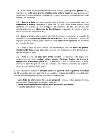127
2.5 - Bate a bola, em coordenação com passos rítmicos (troca-passo, galope, etc.),
seguidos de salto com grande afastamento antero-posterior das pernas, em
simultâneo com um batimento da bola sob o corpo, recebendo o aparelho com a mão
oposta à do batimento.
2.6 - Lança a bola no plano sagital para a frente, em coordenação com um
rolamento à frente, recebendo a bola com as duas mãos numa posição baixa
(sentado, de joelhos), o que é seguido de rolamento da bola nos braços, em
coordenação com um elemento de flexibilidade (espargata de frente e lateral,
flexão do tronco à retaguarda, etc.).
2.7 - Lança o arco no plano sagital, partindo de rotação, coordenando a recepção do
aparelho com um salto engrupado por dentro deste, para, de seguida, o fazer rodar
segundo um eixo vertical (pião), definindo uma posição de equilíbrio no momento
da recepção do arco.
2.8 - Roda o arco no plano frontal, em coordenação com um salto de grande
afastamento das pernas, passando o arco de uma mão para a outra, por baixo das
pernas, durante o salto.
2.9 - Rola o arco no solo com efeito vaivém, coordenando esta acção com
movimentos do corpo (ondas, voltas, passos rítmicos, flexões do tronco à
retaguarda, equilíbrios, pivôs, etc.) e recebendo o arco com uma perna, fazendo
com que o aparelho gire em torno do tornozelo, para realizar uma série de saltitares
com o arco em rotação (boti-bota).
3 - Em situação de concurso, elabora, realiza e aprecia uma sequência individual
de 45 segundos, com um aparelho à sua escolha e música obrigatória (imposta), com
pontuação definida pelo professor e as seguintes exigências:
- variedade de elementos de técnica corporal - ondas, voltas, passos rítmicos,
elementos de flexibilidade, equilíbrios, pivôs, etc.;
- variedade de elementos de técnica dos diferentes aparelhos;
- respeito pelo ritmo imposto (música).
 