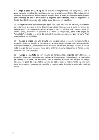 129
9 - Lança o peso de 3/4 kg de um círculo de lançamentos, em competição, com a
pega correcta, encadeando o deslizamento com o lançamento. Desliza (de costas) com o
ritmo de apoios curto e longo rasante ao solo. Roda e avança a bacia do lado do peso
com extensão de perna, empurrando o engenho com extensão total dos segmentos e
flexão da mão, trocando de pés, após a saída do peso, em equilíbrio.
10 - Lança o dardo, em competição, após seis a dez passadas de balanço, executando
correctamente a pega e o ritmo das cinco passadas finais. Avança a bacia e o ombro do
lado do dardo (bloqueio do movimento sobre o eixo do pé da frente), no momento do
último apoio, mantendo o cotovelo e o dardo à retaguarda, para forte acção de
“chicotada” do braço (por cima do ombro), trocando a posição dos pés na parte final,
mantendo-se em equilíbrio.
11 - Lança o disco de um círculo de lançamentos, pegando correctamente o
engenho. Realiza a sequência de apoios em aceleração progressiva (volta em suspensão
com apoios rasantes), mantendo o disco atrasado em relação ao corpo. Avança a anca e
roda o corpo do lado lançador (pela parte anterior do pé), bloqueando o flanco oposto
para efectuar o lançamento.
12 - Lança o martelo de um círculo de lançamentos, pegando correctamente o
engenho. Realiza os molinetes com os braços descontraídos (à retaguarda) e estendidos
(à frente), e a volta, em equilíbrio, com o martelo atrasado em relação ao corpo,
colocando o peso do corpo sobre a perna de apoio. Desloca rapidamente a perna livre
para apoio activo, lançando de seguida o martelo pela distorção e extensão total do
corpo.
 