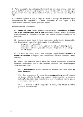 133
2 - Aceita as decisões da arbitragem, identificando os respectivos sinais, e trata com
igual cordialidade e respeito o(s) companheiro(s) e o(s) adversário(s), evitando acções
que ponham em risco a sua integridade física, mesmo que isso implique desvantagem no
jogo.
3 - Conhece o objectivo do jogo, a função e o modo de execução das principais acções
técnico-tácticas em singulares e a pares, adequando as suas acções a esse
conhecimento, quer como jogador, quer como árbitro.
4 - Em situação de jogo de ténis:
4.1 - Serve por cima, rápido, colocado e/ou com efeito, encadeando o serviço
com o seu deslocamento para a rede, procurando finalizar, através de vólei ou
smash, utilizando se necessário o split-step, para facilitar a mudança de direcção e o
batimento.
4.2 - Na resposta ao serviço, e de forma a contrariar a acção ofensiva do adversário,
opta, de acordo com a sua leitura do jogo, pela devolução da bola:
- comprida e/ou colocada;
- para passar o adversário na rede, por um dos lados, em passing-shot;
- para passar o adversário, na rede, com uma bola por cima da sua cabeça,
em lob (balão).
4.3 - No fundo do campo, executa com correcção e oportunidade batimentos à
direita e à esquerda, ao longo da linha e ou cruzados, com e/ou sem efeito (chapa,
lift e slice).
4.4 - Procura criar e explorar espaços vazios para finalizar ou criar uma situação de
vantagem a meio-campo e/ou na rede, utilizando de acordo com a sua posição no
campo e leitura do jogo:
4.4.1 - Batimentos de direita, esquerda, na passada, com e sem efeito, do
fundo do campo.
4.4.2 - Para se aproximar da rede, a técnica de approaching-shot, à esquerda
e à direita, a técnica de vólei para preparar a acção seguinte e a técnica de
meio-vólei, batendo a bola imediatamente após o ressalto da mesma, quando
se encontra no meio-campo.
4.4.3 - As técnicas de vólei à esquerda e à direita, vólei-amorti e smash,
quando se encontra à rede.
 
